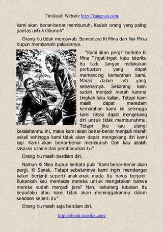 Tiraikasih Website http://kangzusi.com/
http://ebook-dewikz.com/
kami akan benar-benar membunuh. Kaulah orang yang paling
pantas untuk dibunuh”
Orang itu tidak menjawab. Sementara Ki Mina dan Nyi Mina
itupun membenahi pakaiannya.
“Kami akan pergi” berkata Ki
Mina “ingat-ingat kata isteriku
itu tadi. Jangan melakukan
perbuatan yang dapat
memancing kemarahan kami.
Marah dalam arti yang
sebenarnya. Sekarang kami
sudah menjadi marah karena
tingkah laku kalian. Tetapi kami
masih dapat meredam
kemarahan kami ini sehingga
kami tetap dapat mengekang
diri untuk tidak membunuhmu.
Tetapi jika kau ulangi
kesalahanmu ini, maka kami akan benar-benar menjadi marah
sekali sehingga kami tidak akan dapat mengekang diri kami
lagi. Kami akan benar-benar membunuh Dan kau adalah
sasaran utama dari pembunuhan itu”
Orang itu masih berdiam diri.
Namun Ki Mina itupun berkata pula “Kami benar-benar akan
pergi, Ki Sanak. Tetapi sebelumnya kami ingin mendengar
kalian berjanji seperti anak-anak muda itu harus berjanji.
Bukankah kau memaksa mereka untuk mengatakan bahwa
mereka sudah menjadi jera? Nah, sekarang katakan itu
kepadaku atau kami tidak akan meninggalkanmu dalam
keadaan seperti itu”
Orang itu masih saja berdiam diri.
 