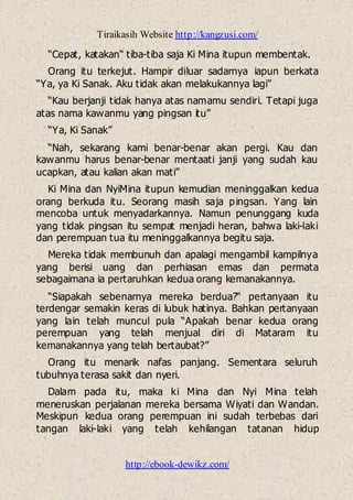 Tiraikasih Website http://kangzusi.com/
http://ebook-dewikz.com/
“Cepat, katakan“ tiba-tiba saja Ki Mina itupun membentak.
Orang itu terkejut. Hampir diluar sadarnya iapun berkata
“Ya, ya Ki Sanak. Aku tidak akan melakukannya lagi”
“Kau berjanji tidak hanya atas namamu sendiri. Tetapi juga
atas nama kawanmu yang pingsan itu”
“Ya, Ki Sanak”
“Nah, sekarang kami benar-benar akan pergi. Kau dan
kawanmu harus benar-benar mentaati janji yang sudah kau
ucapkan, atau kalian akan mati”
Ki Mina dan NyiMina itupun kemudian meninggalkan kedua
orang berkuda itu. Seorang masih saja pingsan. Yang lain
mencoba untuk menyadarkannya. Namun penunggang kuda
yang tidak pingsan itu sempat menjadi heran, bahwa laki-laki
dan perempuan tua itu meninggalkannya begitu saja.
Mereka tidak membunuh dan apalagi mengambil kampilnya
yang berisi uang dan perhiasan emas dan permata
sebagaimana ia pertaruhkan kedua orang kemanakannya.
“Siapakah sebenarnya mereka berdua?“ pertanyaan itu
terdengar semakin keras di lubuk hatinya. Bahkan pertanyaan
yang lain telah muncul pula “Apakah benar kedua orang
perempuan yang telah menjual diri di Mataram itu
kemanakannya yang telah bertaubat?”
Orang itu menarik nafas panjang. Sementara seluruh
tubuhnya terasa sakit dan nyeri.
Dalam pada itu, maka ki Mina dan Nyi Mina telah
meneruskan perjalanan mereka bersama Wiyati dan Wandan.
Meskipun kedua orang perempuan ini sudah terbebas dari
tangan laki-laki yang telah kehilangan tatanan hidup
 