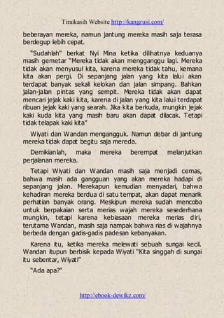 Tiraikasih Website http://kangzusi.com/
http://ebook-dewikz.com/
beberayan mereka, namun jantung mereka masih saja terasa
berdegup lebih cepat.
“Sudahlah“ berkat Nyi Mina ketika dilihatnya keduanya
masih gemetar “Mereka tidak akan mengganggu lagi. Mereka
tidak akan menyusul kita, karena mereka tidak tahu, kemana
kita akan pergi. Di sepanjang jalan yang kita lalui akan
terdapat banyak sekali kelokan dan jalan simpang. Bahkan
jalan-jalan pintas yang sempit. Mereka tidak akan dapat
mencari jejak kaki kita, karena di jalan yang kita lalui terdapat
ribuan jejak kaki yang searah. Jika kita berkuda, mungkin jejak
kaki kuda kita yang masih baru akan dapat dilacak. Tetapi
tidak telapak kaki kita”
Wiyati dan Wandan mengangguk. Namun debar di jantung
mereka tidak dapat begitu saja mereda.
Demikianlah, maka mereka berempat melanjutkan
perjalanan mereka.
Tetapi Wiyati dan Wandan masih saja menjadi cemas,
bahwa masih ada gangguan yang akan mereka hadapi di
sepanjang jalan. Merekapun kemudian menyadari, bahwa
kehadiran mereka berdua di satu tempat, akan dapat menarik
perhatian banyak orang. Meskipun mereka sudah mencoba
untuk berpakaian serta merias wajah mereka sesederhana
mungkin, tetapi karena kebiasaan mereka merias diri,
terutama Wandan, masih saja nampak bahwa rias di wajahnya
berbeda dengan gadis-gadis padesan kebanyakan.
Karena itu, ketika mereka melewati sebuah sungai kecil.
Wandan itupun berbisik kepada Wiyati “Kita singgah di sungai
itu sebentar, Wiyati”
“Ada apa?”
 