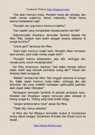 Tiraikasih Website http://kangzusi.com/
http://ebook-dewikz.com/
“Aku akan mencuci muka. Mungkin tanpa aku sengaja, aku
masih merias wajahnya. Bukan maksudku. Tetapi hanya
karena kebiasaanku saja”
“Mungkin aku juga harus mencuci wajahku”
“Kau sajalah yang mengatakan kepada paman dan bibi”
Sebenarnyalah Wiyatipun kemudian berkata kepada Nyi
Mina “Bibi. Apakah kami boleh singgah barang sebentar di
sungai kecil itu?”
“Untuk apa?“ bertanya Nyi Mina.
“Kami ingin mencuci wajah kami. Mungkin diluar kemauan
kami sendiri, kami telah merias wajah kami”-
“Mungkin karena kebiasaanku saja bibi, sehingga aku
merasa perlu untuk menghapuskan”
Nyi Mina tersenyum. Katanya “Jadi kalian merasa bahwa
kalian masih saja menarik perhatian orang lain?” Wiyati dan
Wandan tidak menjawab.
“Baiklah” berkata Nyi Mina “Kita singgah sebentar di sungai
itu. Kalian dapat mencuci muka kalian, sehingga jika ada
sentuhan rias yang melebihi kebiasaan gadis-gadis padesan
akan dapat kalian hilangkan”
Merekapun kemudian berhenti di sebelah jembatan kayu.
Wandan dan Wiyatipun segera menuruni jalan satapak di
tebing sungai itu. Tebing yang tidak terlalu tinggi.
“Jangan berlama-lama nduk“ pesan Nyi Mina.
“Tidak bibi, hanya sebentar”
Ki Mina dan Nyi Minapun kemudian duduk di rerumputan
kering diatas tanggul. Sementara Wandan dan Wiyati turun ke
tepian.
 