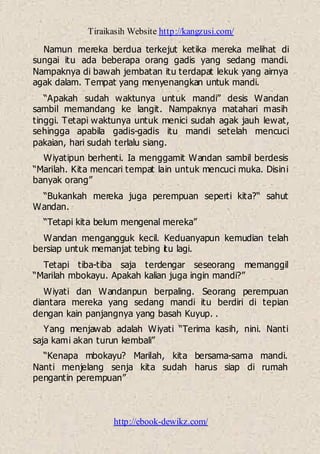 Tiraikasih Website http://kangzusi.com/
http://ebook-dewikz.com/
Namun mereka berdua terkejut ketika mereka melihat di
sungai itu ada beberapa orang gadis yang sedang mandi.
Nampaknya di bawah jembatan itu terdapat lekuk yang airnya
agak dalam. Tempat yang menyenangkan untuk mandi.
“Apakah sudah waktunya untuk mandi” desis Wandan
sambil memandang ke langit. Nampaknya matahari masih
tinggi. Tetapi waktunya untuk menici sudah agak jauh lewat,
sehingga apabila gadis-gadis itu mandi setelah mencuci
pakaian, hari sudah terlalu siang.
Wiyatipun berhenti. Ia menggamit Wandan sambil berdesis
“Marilah. Kita mencari tempat lain untuk mencuci muka. Disini
banyak orang”
“Bukankah mereka juga perempuan seperti kita?“ sahut
Wandan.
“Tetapi kita belum mengenal mereka”
Wandan mengangguk kecil. Keduanyapun kemudian telah
bersiap untuk memanjat tebing itu lagi.
Tetapi tiba-tiba saja terdengar seseorang memanggil
“Marilah mbokayu. Apakah kalian juga ingin mandi?”
Wiyati dan Wandanpun berpaling. Seorang perempuan
diantara mereka yang sedang mandi itu berdiri di tepian
dengan kain panjangnya yang basah Kuyup. .
Yang menjawab adalah Wiyati “Terima kasih, nini. Nanti
saja kami akan turun kembali”
“Kenapa mbokayu? Marilah, kita bersama-sama mandi.
Nanti menjelang senja kita sudah harus siap di rumah
pengantin perempuan”
 