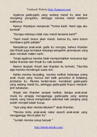 Tiraikasih Website http://kangzusi.com/
http://ebook-dewikz.com/
Agaknya gadis-gadis yang sedang mandi itu akan ikut
mengiring pengantin, sehingga mereka mandi sebelum
waktunya.
Namun Wiyatipun menjawab “Terima kasih. Nanti saja aku
kembali”
“Kenapa mbokayu tidak mau mandi bersama kami?”
“Kami masih belum akan mandi. Karena itu, kami belum
membawa ganti pakaian”
Nampaknya anak-anak gadis itu mengira, bahwa Wandan
dan Wiyati juga termasuk keluarga pengantin perempuan yang
akan menikah malam nanti.
Tetapi agaknya mereka tidak memperhatikan keduanya lagi
ketika Wandan dan Wiyati itu naik kembali.
Namun langkah Wiyati dan Wandan itu terhenti. Tiba-tiba
saja mereka mendengar suara riuh.
Ketika mereka berpaling, mereka melihat beberapa orang
anak muda yang muncul dari balik gerumbul di belakang
jembatan itu. Mereka berlari-larian mendekati gadis-gadis
yang sedang mandi itu, sehingga gadis-gadis ftupun menjerit-
jerit ketakutan.
Wiyati dan Wandan sempat melihat, betapa anak-anak
muda itu sengaja mengganggu gadis-gadis yang sedang
mandi, yang hanya mengenakan selembar kain panjang yang
sudah menjadi basah kuyup.
“Apa yang akan mereka lakukan?” desis Wandan.
“Mereka tentu anak-anak nakal seperti anak-anak yang
mengganggu kita di jalan itu”
“Jumlah mereka cukup banyak “
 