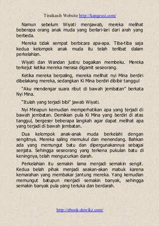 Tiraikasih Website http://kangzusi.com/
http://ebook-dewikz.com/
Namun sebelum Wiyati menjawab, mereka melihat
beberapa orang anak muda yang berlari-lari dari arah yang
berbeda.
Mereka tidak sempat berbicara apa-apa. Tiba-tiba saja
kedua kelompok anak muda itu telah terlibat dalam
perkelahian.
Wiyati dan Wandan justru bagaikan membeku. Mereka
terkejut ketika mereka merasa digamit seseorang.
Ketika mereka berpaling, mereka melihat nyi Mina berdiri
dibelakang mereka, sedangkan Ki Mina berdiri dibibir tanggul
“Aku mendengar suara ribut di bawah jembatan” berkata
Nyi Mina.
“Itulah yang terjadi bibi” jawab Wiyati.
Nyi Minapun kemudian memperhatikan apa yang terjadi di
bawah jembatan. Demikian pula Ki Mina yang berdiri di atas
tanggul, bergeser beberapa langkah agar dapat melihat apa
yang terjadi di bawah jembatan.
Dua kelompok anak-anak muda berkelahi dengan
sengitnya. Mereka saling memukul dan menendang. Bahkan
ada yang memungut batu dan dipergunakannya sebagai
senjata. Sehingga seseorang yang terkena pukulan batu di
keningnya, telah mengucurkan darah.
Perkelahian itu semakin lama menjadi semakin sengit.
Kedua belah pihak menjadi seakan-akan mabuk karena
kemarahan yang membakar jantung mereka. Yang kemudian
memungut batupun menjadi semakin banyak, sehingga
semakin banyak pula yang terluka dan berdarah.
 