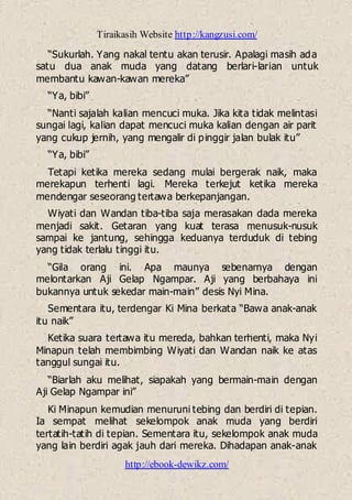 Tiraikasih Website http://kangzusi.com/
http://ebook-dewikz.com/
“Sukurlah. Yang nakal tentu akan terusir. Apalagi masih ada
satu dua anak muda yang datang berlari-larian untuk
membantu kawan-kawan mereka”
“Ya, bibi”
“Nanti sajalah kalian mencuci muka. Jika kita tidak melintasi
sungai lagi, kalian dapat mencuci muka kalian dengan air parit
yang cukup jernih, yang mengalir di pinggir jalan bulak itu”
“Ya, bibi”
Tetapi ketika mereka sedang mulai bergerak naik, maka
merekapun terhenti lagi. Mereka terkejut ketika mereka
mendengar seseorang tertawa berkepanjangan.
Wiyati dan Wandan tiba-tiba saja merasakan dada mereka
menjadi sakit. Getaran yang kuat terasa menusuk-nusuk
sampai ke jantung, sehingga keduanya terduduk di tebing
yang tidak terlalu tinggi itu.
“Gila orang ini. Apa maunya sebenarnya dengan
melontarkan Aji Gelap Ngampar. Aji yang berbahaya ini
bukannya untuk sekedar main-main” desis Nyi Mina.
Sementara itu, terdengar Ki Mina berkata “Bawa anak-anak
itu naik”
Ketika suara tertawa itu mereda, bahkan terhenti, maka Nyi
Minapun telah membimbing Wiyati dan Wandan naik ke atas
tanggul sungai itu.
“Biarlah aku melihat, siapakah yang bermain-main dengan
Aji Gelap Ngampar ini”
Ki Minapun kemudian menuruni tebing dan berdiri di tepian.
Ia sempat melihat sekelompok anak muda yang berdiri
tertatih-tatih di tepian. Sementara itu, sekelompok anak muda
yang lain berdiri agak jauh dari mereka. Dihadapan anak-anak
 