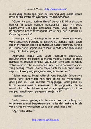 Tiraikasih Website http://kangzusi.com/
http://ebook-dewikz.com/
muda yang berdiri agak jauh itu, seorang yang sudah separo
baya berdiri sambil menyilangkan tangan didadanya.
“Orang itu tentu berilmu tinggi” berkata Ki Mina di-dalam
hatinya “ia sudah mampu mengarahkan getar Aji Gelap
Ngamparnya Sehingga anak-anak muda yang berada di
belakangnya hanya terpengaruh sedikit saja dari lontaran Aji
Gelap Ngampar itu”
Dalam pada itu, Ki Minapun kemudian mendengar orang
yang tangannya bersilang di dadanya itu berkata “Nah, kalian
sudah merasakan sedikit sentuhan Aji Gelap Ngampar. Karena
itu, kalian harus segera minta maaf kepada anak-anak muda
yang telah kalian ganggu itu”
Anak-anak muda yang telah melindungi gadis-gadis
padukuhannya itu berdiri termangu-mangu. Namun seorang
diantara merekapun berkata “Kiai. Bukan kami yang bersalah.
Tetapi mereka telah mengganggu gadis-gadis padukuhan kami
yang sedang mandi, karena senja nanti mereka harus sudah
siap untuk mengiring pengantin yang akan menikah”
“Bukan mereka. Tetapi kalianlah yang bersalah. Seharusnya
kalian tidak mencegah anak-anak muda itu mengganggu
gadis-gadis itu. Jika mereka mengganggu gadis-gadis itu
bukan karena mereka anak-anak muda yang nakal. Tetapi
mereka hanya berniat menghambat agar gadis-gadis itu tidak
sempat mengiringkan penganten senja nanti”
“Kenapa?”
“Nah, karena gadis-gadis itu sudah sempat pulang dan
tentu akan sempat berpakaian dan merias diri, maka kalianlah
yang harus menyelesaikan tugas anak-anak muda itu”
“Apa maksud Kiai?”
 