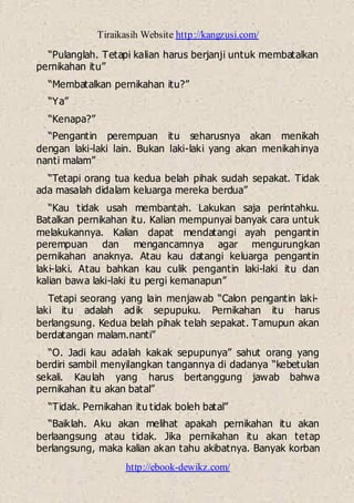Tiraikasih Website http://kangzusi.com/
http://ebook-dewikz.com/
“Pulanglah. Tetapi kalian harus berjanji untuk membatalkan
pernikahan itu”
“Membatalkan pernikahan itu?”
“Ya”
“Kenapa?”
“Pengantin perempuan itu seharusnya akan menikah
dengan laki-laki lain. Bukan laki-laki yang akan menikahinya
nanti malam”
“Tetapi orang tua kedua belah pihak sudah sepakat. Tidak
ada masalah didalam keluarga mereka berdua”
“Kau tidak usah membantah. Lakukan saja perintahku.
Batalkan pernikahan itu. Kalian mempunyai banyak cara untuk
melakukannya. Kalian dapat mendatangi ayah pengantin
perempuan dan mengancamnya agar mengurungkan
pernikahan anaknya. Atau kau datangi keluarga pengantin
laki-laki. Atau bahkan kau culik pengantin laki-laki itu dan
kalian bawa laki-laki itu pergi kemanapun”
Tetapi seorang yang lain menjawab “Calon pengantin laki-
laki itu adalah adik sepupuku. Pernikahan itu harus
berlangsung. Kedua belah pihak telah sepakat. Tamupun akan
berdatangan malam.nanti”
“O. Jadi kau adalah kakak sepupunya” sahut orang yang
berdiri sambil menyilangkan tangannya di dadanya “kebetulan
sekali. Kaulah yang harus bertanggung jawab bahwa
pernikahan itu akan batal”
“Tidak. Pernikahan itu tidak boleh batal”
“Baiklah. Aku akan melihat apakah pernikahan itu akan
berlaangsung atau tidak. Jika pernikahan itu akan tetap
berlangsung, maka kalian akan tahu akibatnya. Banyak korban
 