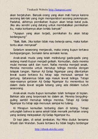 Tiraikasih Website http://kangzusi.com/
http://ebook-dewikz.com/
akan berjatuhan. Banyak orang yang akan mati hanya karena
seorang laki-laki yang ingin memperisteri seorang perempuan.
Padahal, akhirnya pernikahan itupun akan tetap batal pula.
Jika aku sendiri yang datang untuk membatalkan pernikahan
itu, maka korbannya akan terlalu banyak”
“Apapun yang akan terjadi, pernikahan itu akan tetap
berlangsung”
“Baik. Baik. Jika kalian tidak mau bekerja sama, maka kalian
tentu akan menyesal”
Sebelum seseorang menjawab, maka orang itupun tertawa
berkepanjangan. Semakin lama semakin keras.
Anak-anak muda yang telah melindungi gadis-gadis yang
sedang mandi itupun menjadi gelisah. Kemudian, dada mereka
mulai merasa sakit dan nyeri. Nafas mereka menjadi sesak.
Mereka mencoba untuk menutup telinga mereka dengan
telapak tangan. Namun Aji Gelap Ngampar yang dilontarkan
lewat suara tertawa itu tetap saja menusuk sampai ke
jantung. Getarannya tidak saja masuk lewat telinga. Tetapi
rasa-rasanya getaran Aji Gelap Ngampar itu menembus ke
dalam dada lewat segala lubang yang ada didalam tubuh
seseorang.
Anak-anak muda itupun kemudian telah terkapar di tepian.
Bahkan ada yang terperosok ke dalam air. Mereka berguling-
guling sambil menutup telinga mereka. Tetapi Aji Gelap
Ngampar itu tetap saja menusuk sampai ke tulang.
Ki Minapun kemudian terbaring diam di tebing. Tetapi
untunglah bahwa ia sama sekali tidak menarik perhatian orang
yang sedang melepaskan Aji Gelap Ngampar itu.
Di tepi jalan, di sekat jembatan. Nyi Mina duduk bersama
Wiyati dan Wandan. Suara tertawa itu tidak begitu terdengar
 