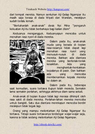 Tiraikasih Website http://kangzusi.com/
http://ebook-dewikz.com/
dari tempat mereka. Namun sentuhan Aji Gelap Ngampar itu
masih saja terasa di dada Wiyati dan Wandan, meskipun
sudah terlalu lemah.
“Bertahanlah anak-anak” desis Nyi Mina “pengaruh
kekuatan Aji itu tidak berbahaya bagi kalian disini”
Keduanya mengangguk. Keduanyapun mencoba untuk
menahan rasa nyeri di dada mereka.
Dalam pada itu, anak-anak
muda yang berada di tepian
rasa-rasanya tidak dapat lagi
menahan rasa nyeri yang
menusuk-nusuk di dada
mereka. Bahkan ada diantara
mereka yang berteriak-teriak
kesakitan. Ada yang
menghentak-hentakkan
kepalanya di pasir. Dan bahkan
ada yang mencoba
membenamkan kepala mereka
ke dalam air.
Dalam pada itu, beberapa
saat kemudian, suara tertawa itupun telah mereda. Semakin
lama semakin perlahan, sehingga akhirnya diam sama sekali.
Anak-anak di tepian itupun tidak lagi merasa dihimpit oleh
rasa sakit di dada mereka. Perlahan-lahan mereka mencoba
untuk bangkit. Satu dua diantara merekapun mencoba berdiri
meskipun tidak tegak lagi.
Orang yang mampu melontarkan Aji Gelap Ngampar itu
tertawa. Tetapi suara tertawanya terdengar wajar-wajar saja,
karena ia tidak sedang melontarkan Aji Gelap Ngampar.
 