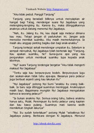 Tiraikasih Website http://kangzusi.com/
http://ebook-dewikz.com/
“Aku tidak peduli. Panggil Tanjung”
Tanjung yang beradadi biliknya untuk menyiapkan air
hangat bagi Tatag, mendengar suara Nyi Jagabaya yang
melengking-lengking itu. Karena itu, maka ditinggalkannya
anaknya untuk datang menemui Nyi Jagabaya.
“Nah, itu. Jalang itu. He, kau dapat saja melacur dimana
kau mau. Tetapi jangan di padukuhan ini. Jangan pula
mencoba memikat suamiku. Aku masih memerlukannya. Ia
masih aku anggap penting bagiku dan bagi anak-anakku”
Tanjung terkejut sekali mendengar umpatan itu. Sebelum ia
sempat menyahut, Nyi Jagabaya telah berteriak lagi “Tanjung.
Kau apakan suamiku, he? Guna-guna apa yang kau
pergunakan untuk membuat suamiku lupa kepada anak
isterinya.
“Nyi“ suara Tanjung terdengar bergetar “Aku tidak mengerti
maksud Nyi Jagabaya”
“Tentu saja kau berpura-pura bodoh. Berpura-pura lugu
dan seakan-akan tidak tahu apa-apa. Biasanya para pelacur
juga berbuat seperti yang kau lakukan itu”
“Nyi Jagabaya“ potong Nyi Sumi “anakku itu orang baik-
baik. Ia baru saja ditinggal suaminya meninggal. Anaknyapun
masih bayi. Bagaimana mungkin Nyi Jagabaya mengatakan
bahwa ia seorang pelacur?“
“Ia bukan anakmu Nyi. Semua orang tahu, bahwa anakmu
hanya satu, Mulat. Perempuan itu tentu pelacur yang kapiran
dan kau bawa pulang. Suaminya mati karena sedih
memikirkan tingkah lakunya”
“Nyi. Itu sudah keterlaluan“ potong Mulat “sebaiknya Nyi
Jagabaya pulang. Berbicara dengan Ki Jagabaya. Menurut
 