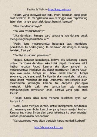 Tiraikasih Website http://kangzusi.com/
http://ebook-dewikz.com/
“Itulah yang menyakitkan hati. Padni berubah sikap pada
saat terakhir. Ia mengibaskan aku sehingga aku terpelanting
jatuh dan hampir saja tidak dapat bangkit kembali”
“Kau mendendamnya?”
“Ya. Aku mendendamnya”
“Jika demikian, kenapa baru sekarang kau datang untuk
mengurungkan pernikahan ini?”
“Padni juga melakukannya beberapa saat menjelang
pernikahan itu berlangsung. Ia melarikan diri dengan seorang
laki-laki, Tantiya”
“Tantiya itu adalah pamanku “
“Bagus. Katakan kepadanya, bahwa aku sekarang datang
untuk membalas dendam. Aku tidak dapat membalas sakit
hatiku kepada Padni, karena aku tidak sampai hati
melakukannya. Meskipun aku dapat membunuh Tantiya kapan
saja aku mau, tetapi aku tidak melakukannya. Tetapi
sekarang, pada saat anak Tantiya itu akan menikah, maka aku
tidak dapat menahan diri lagi. Dendamku rasa-rasanya akan
meledakkan jantungku Karena itu, daripada jantungku
meledak, lebih baik aku tumpahkan saja dengan
mengurungkan pernikahan anak Tantiya yang juga anak
Padni”
“Tetapi Sindu tidak tahu menahu kesalahan ayah dan
ibunya itu”
“Sindu akan menjadi korban. Untuk melepaskan dendamku,
aku memang membutuhkan pihak yang harus menjadi korban.
Karena itu, maka Sindu dan bakal isterinya itu akan menjadi
korban pembalasan dendamku”
“Kenapa orang yang tidak bersalah harus menjadi korban?”
 
