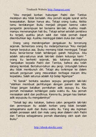 Tiraikasih Website http://kangzusi.com/
http://ebook-dewikz.com/
“Aku menjadi korban hubungan Padni dan Tantiya
meskipun aku tidak bersalah. Aku penuhi segala syarat serta
kesepakatan. Bukan hanya aku. Tetapi orang tuaku. Ketika
tamu berdatangan ibuku menjadi pingsan karena calon
pengantin perempuan lari bersama laki-laki. Ayahku masih
mampu menenangkan hati ibu. Tetapi sehari setelah peristiwa
itu terjadi, ayahku jatuh sakit dan tidak pernah dapat
disembuhkan lagi. Ayahku meninggal dalam duka dan malu”
Orang yang mendengarkan pengakuan itu tercenung
sejenak. Sementara orang itu melanjutkannya “Aku menjadi
hampir berputus asa. Ibuku memang tidak meninggal. Tetapi
ibuku benar-benar telah kehilangan gairah hidupnya. Aku
adalah satu-satunya anak laki-laki dalam keluarga kami “
orang itu berhenti sejenak, lalu katanya selanjutnya
“sampaikan kepada Padni dan Tantiya, bahwa aku telah
datang kembali. Bertahun-tahun aku pergi. Untunglah bahwa
aku tidak membunuh diri. Tetapi aku terlempar ke dalam
sebuah perguruan yang mewariskan berbagai macam ilmu
kepadaku. Salah satunya adalah Aji Gelap Ngampar”
“Ki Sanak” berkata saudara sepupu pengantin laki-laki
“silahkan membuat perhitungan dengan paman dan bibi.
Tetapi jangan batalkan pernikahan adik sepupu itu. Kau
pernah merasakan kehilangan pada waktu itu. Kau pernah
merasakan sakit dan pedihnya. Karena itu, jangan kau biarkan
adik sepupuku itu mengalaminya”
“Sekali lagi aku katakan, bahwa calon pengantin laki-laki
dan perempuan itu adalah korban yang tidak bersalah
sebagaimana ayah dan ibuku waktu itu. Yang aku inginkan
adalah perasaan sakit dan malu yang akan dialami oleh Padni
dan Tantiya sebagaimana pernah disandang oleh ayah dan
ibuku”
 