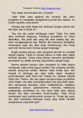 Tiraikasih Website http://kangzusi.com/
http://ebook-dewikz.com/
“Kau dapat mencari jalan lain, Ki Sanak”
“Jalan inilah yang agaknya aku senangi. Jika calon
pengantin itu merasakan sebagaimana pernah aku rasakan, itu
bukan tujuanku yang utama”
”Kenapa kau tidak dapat dan berbicara dengan paman dan
bibi akan niat Ki Sanak itu”
“Kau kira aku sudah kehilangan nalar? Tidak. Aku tidak
akan berbicara langsung. Pokoknya pernikahan itu harus
dibatalkan. Jika pada saat yang lain akan diulang lagi, aku
akan mengganggunya lagi. Bahkan jika keduanya diungsikan
kemanapun juga, aku akan tetap memburunya. Aku harap
ayah dan ibunya akan merasa sangat terganggu”
Wajah saudara sepupu calon pengantin laki-laki itu menjadi
sangat tegang. Tetapi ia merasa bahwa ia tidak akan dapat
berbuat apa-apa. Orang yang datang menuntut pembatalan
pernikahan itu adalah seorang yang berilmu sangat tinggi.
Karena saudara sepupu calon pengantin itu tidak segera
menjawab, maka orang itupun berkata “Aku sekarang memiliki
sebuah perguruan sendiri. Bahkan tidak terlalu jauh dari
tempat ini sehingga aku akan selalu dapat mengikuti
perkembangan anak Padni dan Tantiya itu. Katakan kepada
Padni dan Tantiya. Jika aku gagal mengurungkan pernikahan
nanti malam, aku akan mempergunakan cara yang lebih kasar.
Aku mempunyai kekuatan untuk melakukannya, meskipun
seandainya seluruh padukuhanmu mencoba melindungi
pelaksanaan pernikahan itu. Aku tentu tidak akan datang
sendiri. Aku akan membawa murid-muridku. Tidak hanya
sekelompok kecil cantrik-cantrik pemula ini. Tetapi jika perlu
aku akan membawa beberapa orang yang sudah memiliki
pengetahuan yang lebih jauh”
 