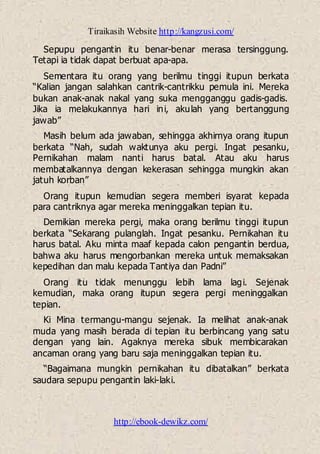 Tiraikasih Website http://kangzusi.com/
http://ebook-dewikz.com/
Sepupu pengantin itu benar-benar merasa tersinggung.
Tetapi ia tidak dapat berbuat apa-apa.
Sementara itu orang yang berilmu tinggi itupun berkata
“Kalian jangan salahkan cantrik-cantrikku pemula ini. Mereka
bukan anak-anak nakal yang suka mengganggu gadis-gadis.
Jika ia melakukannya hari ini, akulah yang bertanggung
jawab”
Masih belum ada jawaban, sehingga akhirnya orang itupun
berkata “Nah, sudah waktunya aku pergi. Ingat pesanku,
Pernikahan malam nanti harus batal. Atau aku harus
membatalkannya dengan kekerasan sehingga mungkin akan
jatuh korban”
Orang itupun kemudian segera memberi isyarat kepada
para cantriknya agar mereka meninggalkan tepian itu.
Demikian mereka pergi, maka orang berilmu tinggi itupun
berkata “Sekarang pulanglah. Ingat pesanku. Pernikahan itu
harus batal. Aku minta maaf kepada calon pengantin berdua,
bahwa aku harus mengorbankan mereka untuk memaksakan
kepedihan dan malu kepada Tantiya dan Padni”
Orang itu tidak menunggu lebih lama lagi. Sejenak
kemudian, maka orang itupun segera pergi meninggalkan
tepian.
Ki Mina termangu-mangu sejenak. Ia melihat anak-anak
muda yang masih berada di tepian itu berbincang yang satu
dengan yang lain. Agaknya mereka sibuk membicarakan
ancaman orang yang baru saja meninggalkan tepian itu.
“Bagaimana mungkin pernikahan itu dibatalkan” berkata
saudara sepupu pengantin laki-laki.
 