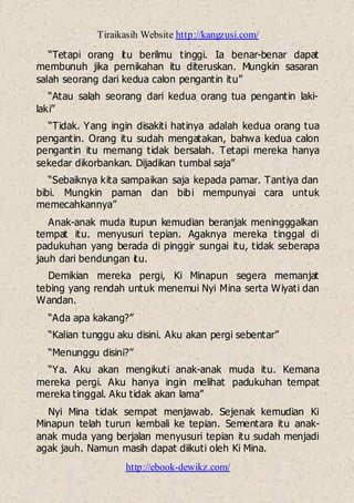 Tiraikasih Website http://kangzusi.com/
http://ebook-dewikz.com/
“Tetapi orang itu berilmu tinggi. Ia benar-benar dapat
membunuh jika pernikahan itu diteruskan. Mungkin sasaran
salah seorang dari kedua calon pengantin itu”
“Atau salah seorang dari kedua orang tua pengantin laki-
laki”
“Tidak. Yang ingin disakiti hatinya adalah kedua orang tua
pengantin. Orang itu sudah mengatakan, bahwa kedua calon
pengantin itu memang tidak bersalah. Tetapi mereka hanya
sekedar dikorbankan. Dijadikan tumbal saja”
“Sebaiknya kita sampaikan saja kepada pamar. Tantiya dan
bibi. Mungkin paman dan bibi mempunyai cara untuk
memecahkannya”
Anak-anak muda itupun kemudian beranjak meningggalkan
tempat itu. menyusuri tepian. Agaknya mereka tinggal di
padukuhan yang berada di pinggir sungai itu, tidak seberapa
jauh dari bendungan itu.
Demikian mereka pergi, Ki Minapun segera memanjat
tebing yang rendah untuk menemui Nyi Mina serta Wiyati dan
Wandan.
“Ada apa kakang?”
“Kalian tunggu aku disini. Aku akan pergi sebentar”
“Menunggu disini?”
“Ya. Aku akan mengikuti anak-anak muda itu. Kemana
mereka pergi. Aku hanya ingin melihat padukuhan tempat
mereka tinggal. Aku tidak akan lama”
Nyi Mina tidak sempat menjawab. Sejenak kemudian Ki
Minapun telah turun kembali ke tepian. Sementara itu anak-
anak muda yang berjalan menyusuri tepian itu sudah menjadi
agak jauh. Namun masih dapat diikuti oleh Ki Mina.
 