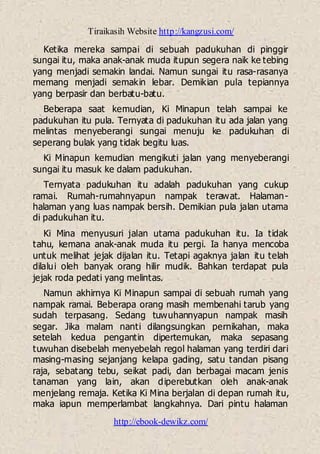 Tiraikasih Website http://kangzusi.com/
http://ebook-dewikz.com/
Ketika mereka sampai di sebuah padukuhan di pinggir
sungai itu, maka anak-anak muda itupun segera naik ke tebing
yang menjadi semakin landai. Namun sungai itu rasa-rasanya
memang menjadi semakin lebar. Demikian pula tepiannya
yang berpasir dan berbatu-batu.
Beberapa saat kemudian, Ki Minapun telah sampai ke
padukuhan itu pula. Ternyata di padukuhan itu ada jalan yang
melintas menyeberangi sungai menuju ke padukuhan di
seperang bulak yang tidak begitu luas.
Ki Minapun kemudian mengikuti jalan yang menyeberangi
sungai itu masuk ke dalam padukuhan.
Ternyata padukuhan itu adalah padukuhan yang cukup
ramai. Rumah-rumahnyapun nampak terawat. Halaman-
halaman yang luas nampak bersih. Demikian pula jalan utama
di padukuhan itu.
Ki Mina menyusuri jalan utama padukuhan itu. Ia tidak
tahu, kemana anak-anak muda itu pergi. Ia hanya mencoba
untuk melihat jejak dijalan itu. Tetapi agaknya jalan itu telah
dilalui oleh banyak orang hilir mudik. Bahkan terdapat pula
jejak roda pedati yang melintas.
Namun akhirnya Ki Minapun sampai di sebuah rumah yang
nampak ramai. Beberapa orang masih membenahi tarub yang
sudah terpasang. Sedang tuwuhannyapun nampak masih
segar. Jika malam nanti dilangsungkan pernikahan, maka
setelah kedua pengantin dipertemukan, maka sepasang
tuwuhan disebelah menyebelah regol halaman yang terdiri dari
masing-masing sejanjang kelapa gading, satu tandan pisang
raja, sebatang tebu, seikat padi, dan berbagai macam jenis
tanaman yang lain, akan diperebutkan oleh anak-anak
menjelang remaja. Ketika Ki Mina berjalan di depan rumah itu,
maka iapun memperlambat langkahnya. Dari pintu halaman
 