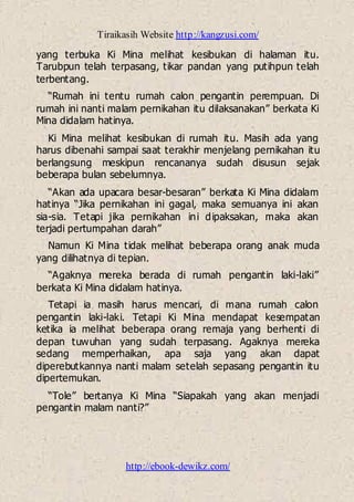 Tiraikasih Website http://kangzusi.com/
http://ebook-dewikz.com/
yang terbuka Ki Mina melihat kesibukan di halaman itu.
Tarubpun telah terpasang, tikar pandan yang putihpun telah
terbentang.
“Rumah ini tentu rumah calon pengantin perempuan. Di
rumah ini nanti malam pernikahan itu dilaksanakan” berkata Ki
Mina didalam hatinya.
Ki Mina melihat kesibukan di rumah itu. Masih ada yang
harus dibenahi sampai saat terakhir menjelang pernikahan itu
berlangsung meskipun rencananya sudah disusun sejak
beberapa bulan sebelumnya.
“Akan ada upacara besar-besaran” berkata Ki Mina didalam
hatinya “Jika pernikahan ini gagal, maka semuanya ini akan
sia-sia. Tetapi jika pernikahan ini dipaksakan, maka akan
terjadi pertumpahan darah”
Namun Ki Mina tidak melihat beberapa orang anak muda
yang dilihatnya di tepian.
“Agaknya mereka berada di rumah pengantin laki-laki”
berkata Ki Mina didalam hatinya.
Tetapi ia masih harus mencari, di mana rumah calon
pengantin laki-laki. Tetapi Ki Mina mendapat kesempatan
ketika ia melihat beberapa orang remaja yang berhenti di
depan tuwuhan yang sudah terpasang. Agaknya mereka
sedang memperhaikan, apa saja yang akan dapat
diperebutkannya nanti malam setelah sepasang pengantin itu
dipertemukan.
“Tole” bertanya Ki Mina “Siapakah yang akan menjadi
pengantin malam nanti?”
 