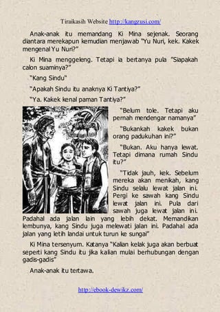 Tiraikasih Website http://kangzusi.com/
http://ebook-dewikz.com/
Anak-anak itu memandang Ki Mina sejenak. Seorang
diantara merekapun kemudian menjawab “Yu Nuri, kek. Kakek
mengenal Yu Nuri?”
Ki Mina menggeleng. Tetapi ia bertanya pula ”Siapakah
calon suaminya?”
“Kang Sindu“
“Apakah Sindu itu anaknya Ki Tantiya?”
“Ya. Kakek kenal paman Tantiya?”
“Belum tole. Tetapi aku
pernah mendengar namanya”
“Bukankah kakek bukan
orang padukuhan ini?”
“Bukan. Aku hanya lewat.
Tetapi dimana rumah Sindu
itu?”
“Tidak jauh, kek. Sebelum
mereka akan menikah, kang
Sindu selalu lewat jalan ini.
Pergi ke sawah kang Sindu
lewat jalan ini. Pula dari
sawah juga lewat jalan ini.
Padahal ada jalan lain yang lebih dekat. Memandikan
lembunya, kang Sindu juga melewati jalan ini. Padahal ada
jalan yang letih landai untuk turun ke sungai”
Ki Mina tersenyum. Katanya “Kalian kelak juga akan berbuat
seperti kang Sindu itu jika kalian mulai berhubungan dengan
gadis-gadis”
Anak-anak itu tertawa.
 