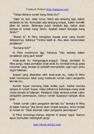 Tiraikasih Website http://kangzusi.com/
http://ebook-dewikz.com/
“Tetapi dimana rumah kang Sindu itu?”
“Jalan ini, kek. Jalan terus. Nanti ada simpang tiga, kakek
berbelok ke kiri. Kemudian ada simpang empat, kakek memilih
jalan ke kanan. Beberapa puluh langkah lagi, kakek akan
sampai di rumah kang Sindu. Apakah kakek keluarga kang
Sindu?”
“Bukan le“ Ki Mina mengelus kepala anak yang berdiri
didepannya. Katanya “Terima kasih le. Aku akan meneruskan
perjalanan”
“Kemana kek?”
Ki Mina tersenyum lagi. Katanya “Aku sedang dalam
perjalanan yang jauh sekali”
Anak-anak itu mengangguk-angguk. Tetapi demikian Ki
Mina pergi, maka perhatian anak-anak itu kembali tertuju pada
tuwuhan yang berada di sebelah-menyebelah uger-uger pintu
regol halaman.
Seperti yang dikatakan oleh anak-anak itu, maka Ki Mina
telah menelusuri Jalan yang melewati rumah calon pengantin
laki-laki itu.
Rumah Supar memang tidak terlalu jauh. Ketika mereka
sampai di rumah Supar, maka dilihatnya beberapa orang anak
muda berada di halaman. Meskipun tidak seramai rumah calon
pengantin perempuan, namun rumah Suparpun tampak sibuk
pula.
“Inilah rumah calon pengantin laki-laki itu” berkata Ki Mina
di dalam hatinya “jika benar akan terjadi sesuatu, tentu terjadi
di rumah ini. Tidak dirumah calon pengantin perempuan”
Ki Mina termangu-mangu sejenak di depan regol. Namun
iapun kemudian melangkah pergi.
 
