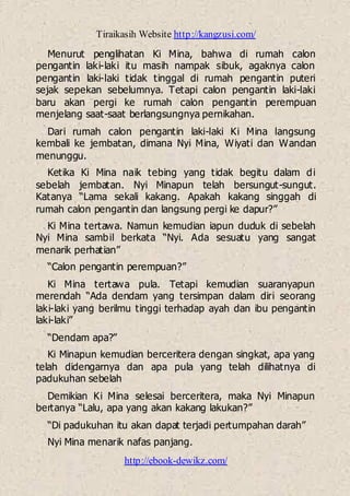 Tiraikasih Website http://kangzusi.com/
http://ebook-dewikz.com/
Menurut penglihatan Ki Mina, bahwa di rumah calon
pengantin laki-laki itu masih nampak sibuk, agaknya calon
pengantin laki-laki tidak tinggal di rumah pengantin puteri
sejak sepekan sebelumnya. Tetapi calon pengantin laki-laki
baru akan pergi ke rumah calon pengantin perempuan
menjelang saat-saat berlangsungnya pernikahan.
Dari rumah calon pengantin laki-laki Ki Mina langsung
kembali ke jembatan, dimana Nyi Mina, Wiyati dan Wandan
menunggu.
Ketika Ki Mina naik tebing yang tidak begitu dalam di
sebelah jembatan. Nyi Minapun telah bersungut-sungut.
Katanya “Lama sekali kakang. Apakah kakang singgah di
rumah calon pengantin dan langsung pergi ke dapur?”
Ki Mina tertawa. Namun kemudian iapun duduk di sebelah
Nyi Mina sambil berkata “Nyi. Ada sesuatu yang sangat
menarik perhatian”
“Calon pengantin perempuan?”
Ki Mina tertawa pula. Tetapi kemudian suaranyapun
merendah “Ada dendam yang tersimpan dalam diri seorang
laki-laki yang berilmu tinggi terhadap ayah dan ibu pengantin
laki-laki”
“Dendam apa?”
Ki Minapun kemudian berceritera dengan singkat, apa yang
telah didengarnya dan apa pula yang telah dilihatnya di
padukuhan sebelah
Demikian Ki Mina selesai berceritera, maka Nyi Minapun
bertanya “Lalu, apa yang akan kakang lakukan?”
“Di padukuhan itu akan dapat terjadi pertumpahan darah”
Nyi Mina menarik nafas panjang.
 