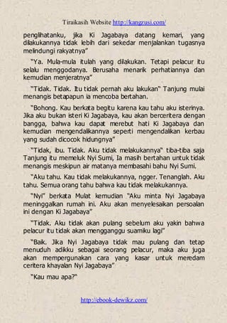 Tiraikasih Website http://kangzusi.com/
http://ebook-dewikz.com/
penglihatanku, jika Ki Jagabaya datang kemari, yang
dilakukannya tidak lebih dari sekedar menjalankan tugasnya
melindungi rakyatnya”
“Ya. Mula-mula itulah yang dilakukan. Tetapi pelacur itu
selalu menggodanya. Berusaha menarik perhatiannya dan
kemudian menjeratnya”
“Tidak. Tidak. Itu tidak pernah aku lakukan“ Tanjung mulai
menangis betapapun ia mencoba bertahan.
“Bohong. Kau berkata begitu karena kau tahu aku isterinya.
Jika aku bukan isteri Ki Jagabaya, kau akan berceritera dengan
bangga, bahwa kau dapat merebut hati Ki Jagabaya dan
kemudian mengendalikannya seperti mengendalikan kerbau
yang sudah dicocok hidungnya”
“Tidak, ibu. Tidak. Aku tidak melakukannya“ tiba-tiba saja
Tanjung itu memeluk Nyi Sumi, Ia masih bertahan untuk tidak
menangis meskipun air matanya membasahi bahu Nyi Sumi.
“Aku tahu. Kau tidak melakukannya, ngger. Tenanglah. Aku
tahu. Semua orang tahu bahwa kau tidak melakukannya.
“Nyi” berkata Mulat kemudian “Aku minta Nyi Jagabaya
meninggalkan rumah ini. Aku akan menyelesaikan persoalan
ini dengan Ki Jagabaya”
“Tidak. Aku tidak akan pulang sebelum aku yakin bahwa
pelacur itu tidak akan mengganggu suamiku lagi”
“Baik. Jika Nyi Jagabaya tidak mau pulang dan tetap
menuduh adikku sebagai seorang pelacur, maka aku juga
akan mempergunakan cara yang kasar untuk meredam
ceritera khayalan Nyi Jagabaya”
“Kau mau apa?“
 