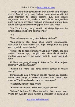 Tiraikasih Website http://kangzusi.com/
http://ebook-dewikz.com/
“Tetapi orang-orang padukuhan akan banyak yang menjadi
korban. Apalagi orang yang berilmu tinggi, yang memiliki Aji
Gelap Ngampar itu adalah seorang guru dari sebuah
perguruan. Karena itu, maka ia akan dapat mengerahkan
murid-muridnya, meskipun agaknya perguruan itu belum lama
berdiri, sehingga murid-muridnyapun masih baru mulai”
“Ya. Tetapi orang yang memiliki Aji Gelap Ngampar itu
sendiri adalah orang yang berilmu tinggi”
“Ya”
“Nah. sekarang apa yang akan kakang lakukan?”
“Rasa-rasanya aku tidak akan dapat meninggalkan
padukuhan itu nanti malam. Aku ingin mengetahui apa yang
akan terjadi di padukuhan itu”
“Tetapi kita berjalan bersama Wiyati dan Wandan. Jika kita
berjalan berdua saja, mungkin kita akan dapai melihat
peristiwa yang akan terjadi malam nanti dari jarak yang lebih
dekat”
Ki Mina mengangguk-angguk. Katanya “Ya. Kita berjalan
bersama Wiyati dan Wandan”
“Karena itu, maka kita harus segera sampai di tujuan
kakang”
Dengan nada ragu Ki Minapun berkata “Biarlah aku pergi ke
rumah calon pengantin laki-laki itu sendiri nanti malam. Kau
bersama Wiyati dan Wandan mencari penginapan”
“Aku takut, paman“ desis Wiyati.
“Kau bersama bibimu. Tidak akan terjadi apa-apa”
“Kakang” berkata Nyi Mina kemudian “Aku setuju. Aku,
Wiyati dan Wandan akan mencari penginapan di padukuhan
 
