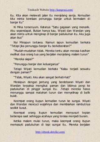 Tiraikasih Website http://kangzusi.com/
http://ebook-dewikz.com/
itu. Kita akan melewati jalan itu menjelang senja. Kemudian
kita minta kerelaan penunggu banjar untuk bermalam di
banjar itu”
Ki Mina tersenyum. Katanya “Satu gagasan yang menarik.
Aku sependapat. Bukan hanya kau. Wiyati dan Wandan yarg
akan minta untuk menginap di banjar padukuhan itu. Aku juga
akan ikut”
Nyi Minapun tertawa. Namun iapun kemudian berkata
“Tetapi jika penunggu banjar itu berkeberatan?”
“Mudah-mudahan tidak. Mereka tentu akan merasa kasihan
melihat dua orang tua yang berjalan menjelang malam turun”
“Mereka siapa?”
“Penunggu banjar dan keluarganya”
Tetapi Wiyati kemudian berkata “Kalau terjadi sesuatu
dengan paman?”
“Tidak, Wiyati. Aku akan sangat berhati-hati”
Meskipun dengan jantung yang berdebaran Wiyati dan
Wandan terpaksa mengikut paman dan bibinya pergi ke
padukuhan di pinggir sungai itu. .Tetapi mereka harus
menunggu sampai matahari turun dan menyelinap di balik
bukit.
Keempat orang itupun kemudian turun ke sungai. Wiyati
dan Wandan mencuci wajahnya dan membiarkan rambutnya
sedikit kusut.
Keempat orang itupun kemudian menyusuri tepian
beberapa saat sehingga acahaya yang tersisa menjadi buram.
Ketika malam mulai turun, maka keempat orang itupun
memasuki padukuhan di tepi sungai itu. Mereka berjalan
 