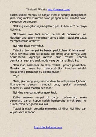 Tiraikasih Website http://kangzusi.com/
http://ebook-dewikz.com/
dijalan sempit menuju ke banjar. Mereka sengaja menghindari
jalan yang melewati rumah calon pengantin laki-laki dan calon
pengantin perempuan.
“Kakang mengetahui jalan-jalan dipadukuhan ini?” bertanya
Nyi Mina.
“Bukankah aku tadi sudah berada di padukuhan ini.
Meskipun aku belum menelusuri semua jalan, tetapi aku dapat
memperkirakan arahnya”
Nyi Mina tidak menyahut.
Tetapi untuk sampai ke banjar padukuhan, Ki Mina masih
harus bertanya satu kali kepada dua orang anak remaja yang
berlari-larian. Agaknya mereka akan melihat upacara
pernikahan seorang anak muda yang bernama Sindu itu.
“Kau lihat, anak-anak itu akan melihat upacara pernikahan.
Mereka tentu akan ikut memperebutkan tuwuhan setelah
kedua orang pengantin itu dipertemukan”
“Ya”
“Nah, jika orang yang mendendam itu melepaskan Aji Gelap
Ngamparnya dengan membabi buta, apakah anak-anak
sebesar itu akan mampu bertahan”
Nyi Mina mengangguk-angguk kecil.
Ketika mereka sampai di banjar padukuhan, maka
penunggu banjar itupun sudah bersiap-siap untuk pergi ke
rumah calon pengantin laki-laki.
Tetapi ia masih bersedia menerima Ki Mina, Nyi Mina dan
Wiyati serta Wandan.
 