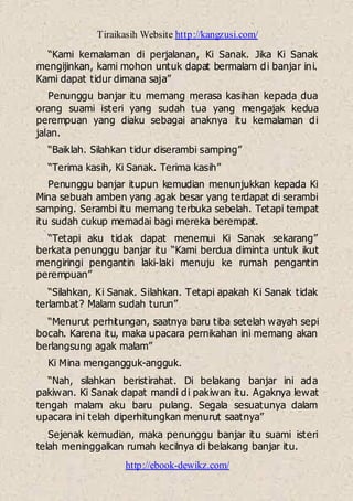 Tiraikasih Website http://kangzusi.com/
http://ebook-dewikz.com/
“Kami kemalaman di perjalanan, Ki Sanak. Jika Ki Sanak
mengijinkan, kami mohon untuk dapat bermalam di banjar ini.
Kami dapat tidur dimana saja”
Penunggu banjar itu memang merasa kasihan kepada dua
orang suami isteri yang sudah tua yang mengajak kedua
perempuan yang diaku sebagai anaknya itu kemalaman di
jalan.
“Baiklah. Silahkan tidur diserambi samping”
“Terima kasih, Ki Sanak. Terima kasih”
Penunggu banjar itupun kemudian menunjukkan kepada Ki
Mina sebuah amben yang agak besar yang terdapat di serambi
samping. Serambi itu memang terbuka sebelah. Tetapi tempat
itu sudah cukup memadai bagi mereka berempat.
“Tetapi aku tidak dapat menemui Ki Sanak sekarang”
berkata penunggu banjar itu “Kami berdua diminta untuk ikut
mengiringi pengantin laki-laki menuju ke rumah pengantin
perempuan”
“Silahkan, Ki Sanak. Silahkan. Tetapi apakah Ki Sanak tidak
terlambat? Malam sudah turun”
“Menurut perhitungan, saatnya baru tiba setelah wayah sepi
bocah. Karena itu, maka upacara pernikahan ini memang akan
berlangsung agak malam”
Ki Mina mengangguk-angguk.
“Nah, silahkan beristirahat. Di belakang banjar ini ada
pakiwan. Ki Sanak dapat mandi di pakiwan itu. Agaknya lewat
tengah malam aku baru pulang. Segala sesuatunya dalam
upacara ini telah diperhitungkan menurut saatnya”
Sejenak kemudian, maka penunggu banjar itu suami isteri
telah meninggalkan rumah kecilnya di belakang banjar itu.
 