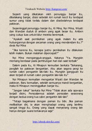 Tiraikasih Website http://kangzusi.com/
http://ebook-dewikz.com/
Seperti yang dikatakan oleh penunggu banjar itu,
dibelakang banjar, disisi sebelah kiri rumah kecil itu terdapat
sumur yang tidak terlalu dalam dan disebelahnya terdapat
pakiwan.
Sepeninggal penunggu banjar itu, Ki Mina, Nyi Mina, Wiyati
dan Wandan duduk di amben yang agak besar itu. Amben
yang cukup luas untuk tidur mereka berempat.
“Apakah saat pernikahan yang agak malam itu ada
hubungannya dengan ancaman orang yang mendendam itu.?“
desis Nyi Mina
“Jika karena itu, kenapa justru pernikahan itu dilakukan
lebih malam. Bukan malahan dipercepat?”
Nyi Mina mengangguk-angguk. Katanya “Ya. Mungkin
memang berdasar pada perhitungan hari dan saat terbaik”
Dalam pada itu, Ki Minapun kemudian berkata ”Sekarang,
pergilah ke pakiwan bergantian. Aku akan segera pergi ke
rumah calon pengantin laki-laki itu. Mungkin gangguan itu
akan terjadi di rumah calon pengantin laki-laki itu”
Nyi Minapun kemudian mengantar Wiyati dan Wandan ke
pakiwan. Baru kemudian, setelah semuanya mandi bergantian,
maka Ki Minapun meninggalkan banjar itu.
“Jangan takut” berkata Nyi Mina “Tidak akan ada apa-apa
terjadi disini, Persoalannya adalah persoalan seseorang
dengan kedua orang tua calon pengantin laki-laki”
“Tetapi bagaimana dengan paman itu bibi. Jika paman
melibatkan diri, ia akan menghadapi orang yang berilmu
sangat tinggi itu. Orang yang dapat menyerang orang lain
hanya dengan suara tertawanya saja”
 