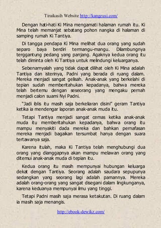 Tiraikasih Website http://kangzusi.com/
http://ebook-dewikz.com/
Dengan hati-hati Ki Mina mengamati halaman rumah itu. Ki
Mina telah memanjat sebatang pohon nangka di halaman di
samping rumah Ki Tantiya.
Di tangga pendapa Ki Mina melihat dua orang yang sudah
separo baya berdiri termangu-mangu. Dilambungnya
terggantung pedang yang panjang. Agaknya kedua orang itu
telah diminta oleh Ki Tantiya untuk melindungi keluarganya.
Sebenarnyalah yang tidak dapat dilihat oleh Ki Mina adalah
Tantiya dan isterinya, Padni yang berada di ruang dalam.
Mereka menjadi sangat gelisah. Anak-anak yang berkelahi di
tepian sudah memberitahukan kepadanya, bahwa mereka
telah bertemu dengan seseorang yang mengaku pernah
menjadi calon suami Nyi Padni.
“Jadi iblis itu masih saja berkeliaran disini” geram Tantiya
ketika ia mendengar laporan anak-anak muda itu.
Tetapi Tantiya menjadi sangat cemas ketika anak-anak
muda itu memberitahukan kepadanya, bahwa orang itu
mampu menyakiti dada mereka dan bahkan pernafasan
mereka menjadi bagaikan tersumbat hanya dengan suara
tertawanya saja.
Karena itulah, maka Ki Tantiya telah menghubungi dua
orang yang dianggapnya akan mampu melawan orang yang
ditemui anak-anak muda di tepian itu.
Kedua orang itu masih mempunyai hubungan keluarga
dekat dengan Tantiya. Seorang adalah saudara sepupunya
sedangkan yang seorang lagi adalah pamannya. Mereka
adalah orang-orang yang sangat disegani dalam lingkunganya,
karena keduanya mempunyai ilmu yang tinggi.
Tetapi Padni masih saja merasa ketakutan. Di ruang dalam
ia masih saja menangis.
 