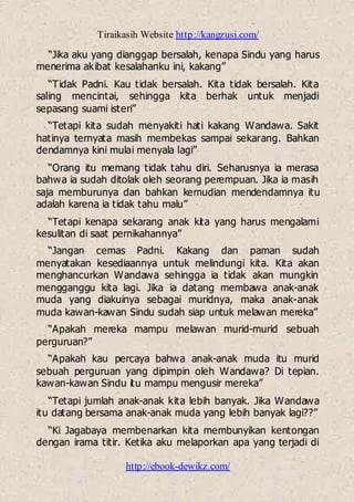 Tiraikasih Website http://kangzusi.com/
http://ebook-dewikz.com/
“Jika aku yang dianggap bersalah, kenapa Sindu yang harus
menerima akibat kesalahanku ini, kakang”
“Tidak Padni. Kau tidak bersalah. Kita tidak bersalah. Kita
saling mencintai, sehingga kita berhak untuk menjadi
sepasang suami isteri”
“Tetapi kita sudah menyakiti hati kakang Wandawa. Sakit
hatinya ternyata masih membekas sampai sekarang. Bahkan
dendamnya kini mulai menyala lagi”
“Orang itu memang tidak tahu diri. Seharusnya ia merasa
bahwa ia sudah ditolak oleh seorang perempuan. Jika ia masih
saja memburunya dan bahkan kemudian mendendamnya itu
adalah karena ia tidak tahu malu”
“Tetapi kenapa sekarang anak kita yang harus mengalami
kesulitan di saat pernikahannya”
“Jangan cemas Padni. Kakang dan paman sudah
menyatakan kesediaannya untuk melindungi kita. Kita akan
menghancurkan Wandawa sehingga ia tidak akan mungkin
mengganggu kita lagi. Jika ia datang membawa anak-anak
muda yang diakuinya sebagai muridnya, maka anak-anak
muda kawan-kawan Sindu sudah siap untuk melawan mereka”
“Apakah mereka mampu melawan murid-murid sebuah
perguruan?”
“Apakah kau percaya bahwa anak-anak muda itu murid
sebuah perguruan yang dipimpin oleh Wandawa? Di tepian.
kawan-kawan Sindu itu mampu mengusir mereka”
“Tetapi jumlah anak-anak kita lebih banyak. Jika Wandawa
itu datang bersama anak-anak muda yang lebih banyak lagi??”
“Ki Jagabaya membenarkan kita membunyikan kentongan
dengan irama titir. Ketika aku melaporkan apa yang terjadi di
 