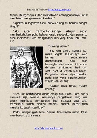 Tiraikasih Website http://kangzusi.com/
http://ebook-dewikz.com/
tepian. Ki Jagabaya sudah menyatakan kesanggupannya untuk
membantu mengamankan keadaan”
“Apakah Ki Jagabaya tahu. bahwa orang itu berilmu sangat
tinggi?”
“Aku sudah memberitahukannya. Akupun sudah
memberitahukan pula. bahwa kakak sepupuku dan pamanku
akan membantu kita menghadapi iblis yang tidak tahu malu
itu”
“Kakang yakin?”
“Ya. Aku yakin. Karena itu.
maka segala sesuatunya akan
berjalan sebagaimana
direncanakan. Kita akan
berangkat dari rumah ini sesuai
dengan perhitungan hari dan
saat, nanti di wayah sepi bocah.
Pengantin akan dipertemukan
pada saat yang diperhitungkan,
wayah sepi uwong”
“Apakah tidak terlalu malam
kakang”
“Menurut perhitungan orang-orang tua, Padni. Kita harus
menurut saja. Mereka mempunyai pengalaman yang luas
untuk membuat perhitungan bagi upacara apa saja.
Merekapun sudah mampu menilai, apakah perhitungan
mereka itu tepat atau tidak”
Padni mengangguk kecil. Namun kecemasan masih tetap
membayang diwajahnya.
 