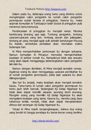 Tiraikasih Website http://kangzusi.com/
http://ebook-dewikz.com/
Dalam pada itu, beberapa orang tamu yang diminta untuk
mengiringkan calon pengantin ke rumah calon pengantin
perempuan sudah berada di pringgitan. Karena itu. maka
sejenak kemudian ki Tantiyapun telah duduk di pringgitan pula
menemui tamu-tamunya.
Pembicaraan di pringgitan itu menjadi ramai. Mereka
berbincang tentang apa saja. Tentang pengantin, tentang
upacara-upacara yang lain, tentang sawah dan pategalan,
tentang air yang menjadi agak sulit setelah bendungan Pocung
itu bedah, sementara perbaikan akan memakan waktu
beberapa hari.
Ki Mina memperhatikan pertemuan itu dengan seksama.
Namun kemudian Ki Minapun mencoba memperhatikan
keadaan di sekitar rumah itu. Nampaknya tidak ada sesuatu
yang akan dapat mengganggu keberangkatan calon pengantin
laki-laki itu.
Namun dengan demikian, Ki Mina menjadi semakin cemas.
Agaknya orang itu akan mengganggu upacara pernikahan itu
di rumah pengantin perempuan, pada saat upacara itu akan
dilangsungkan.
Jika hal itu terjadi, maka keadaan akan menjadi semakin
kacau. Tamu-tamu di rumah calon pengantin perempuan itu
tentu jauh lebih banyak. Sedangkan Aji Gelap Ngampar itu
tidak akan dapat memilih sasaran seorang demi seorang.
Mungkin orang yang memiliki Aji Gelap Ngampar itu akan
mengalami keadaan yang sama. Karena itu, mereka yang daya
tahannya terlalu rendah, tidak akan dapat menyelamakan
dirinya dari serangan Aji Gelap Ngampar itu.
Tetapi Ki Mina masih berpengharapan, bahwa dua orang
yang berdiri di tangga pendapa itu benar-benar orang berilmu
 