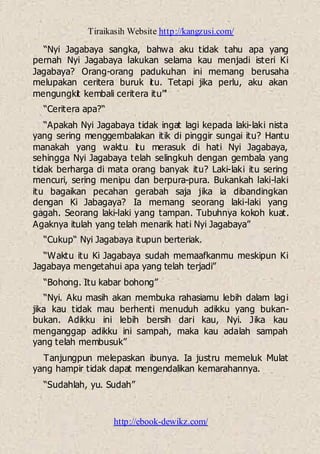 Tiraikasih Website http://kangzusi.com/
http://ebook-dewikz.com/
“Nyi Jagabaya sangka, bahwa aku tidak tahu apa yang
pernah Nyi Jagabaya lakukan selama kau menjadi isteri Ki
Jagabaya? Orang-orang padukuhan ini memang berusaha
melupakan ceritera buruk itu. Tetapi jika perlu, aku akan
mengungkit kembali ceritera itu”'
“Ceritera apa?“
“Apakah Nyi Jagabaya tidak ingat lagi kepada laki-laki nista
yang sering menggembalakan itik di pinggir sungai itu? Hantu
manakah yang waktu itu merasuk di hati Nyi Jagabaya,
sehingga Nyi Jagabaya telah selingkuh dengan gembala yang
tidak berharga di mata orang banyak itu? Laki-laki itu sering
mencuri, sering menipu dan berpura-pura. Bukankah laki-laki
itu bagaikan pecahan gerabah saja jika ia dibandingkan
dengan Ki Jabagaya? Ia memang seorang laki-laki yang
gagah. Seorang laki-laki yang tampan. Tubuhnya kokoh kuat.
Agaknya itulah yang telah menarik hati Nyi Jagabaya”
“Cukup“ Nyi Jagabaya itupun berteriak.
“Waktu itu Ki Jagabaya sudah memaafkanmu meskipun Ki
Jagabaya mengetahui apa yang telah terjadi”
“Bohong. Itu kabar bohong”
“Nyi. Aku masih akan membuka rahasiamu lebih dalam lagi
jika kau tidak mau berhenti menuduh adikku yang bukan-
bukan. Adikku ini lebih bersih dari kau, Nyi. Jika kau
menganggap adikku ini sampah, maka kau adalah sampah
yang telah membusuk”
Tanjungpun melepaskan ibunya. Ia justru memeluk Mulat
yang hampir tidak dapat mengendalikan kemarahannya.
“Sudahlah, yu. Sudah”
 