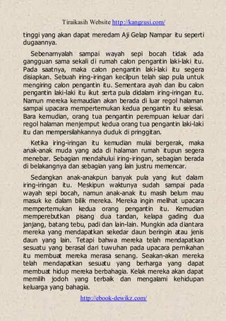Tiraikasih Website http://kangzusi.com/
http://ebook-dewikz.com/
tinggi yang akan dapat meredam Aji Gelap Nampar itu seperti
dugaannya.
Sebenarnyalah sampai wayah sepi bocah tidak ada
gangguan sama sekali di rumah calon pengantin laki-laki itu.
Pada saatnya, maka calon pengantin laki-laki itu segera
disiapkan. Sebuah iring-iringan kecilpun telah siap pula untuk
mengiring calon pengantin itu. Sementara ayah dan ibu calon
pengantin laki-laki itu ikut serta pula didalam iring-iringan itu.
Namun mereka kemaudian akan berada di luar regol halaman
sampai upacara mempertemukan kedua pengantin itu selesai.
Bara kemudian, orang tua pengantin perempuan keluar dari
regol halaman menjemput kedua orang tua pengantin laki-laki
itu dan mempersilahkannya duduk di pringgitan.
Ketika iring-iringan itu kemudian mulai bergerak, maka
anak-anak muda yang ada di halaman rumah itupun segera
menebar. Sebagian mendahului iring-iringan, sebagian berada
di belakangnya dan sebagian yang lain justru memencar.
Sedangkan anak-anakpun banyak pula yang ikut dalam
iring-iringan itu. Meskipun waktunya sudah sampai pada
wayah sepi bocah, namun anak-anak itu masih belum mau
masuk ke dalam bilik mereka. Mereka ingin melihat upacara
mempertemukan kedua orang pengantin itu. Kemudian
memperebutkan pisang dua tandan, kelapa gading dua
janjang, batang tebu, padi dan lain-lain. Mungkin ada diantara
mereka yang mendapatkan sekedar daun beringin atau jenis
daun yang lain. Tetapi bahwa mereka telah mendapatkan
sesuatu yang berasal dari tuwuhan pada upacara pernikahan
itu membuat mereka merasa senang. Seakan-akan mereka
telah mendapatkan sesuatu yang berharga yang dapat
membuat hidup mereka berbahagia. Kelak mereka akan dapat
memilih jodoh yang terbaik dan mengalami kehidupan
keluarga yang bahagia.
 