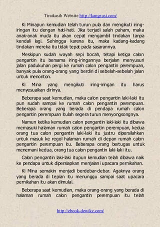 Tiraikasih Website http://kangzusi.com/
http://ebook-dewikz.com/
Ki Minapun kemudian telah turun pula dan mengikuti iring-
iringan itu dengan hati-hati. Jika terjadi salah paham, maka
anak-anak muda itu akan cepat mengambil tindakan tanpa
kendali lagi. Sehingga karena itu, maka kadang-kadang
tindakan mereka itu tidak tepat pada sasarannya.
Meskipun sudah wayah sepi bocah, tetapi ketiga calon
pengantin itu bersama iring-iringannya berjalan menyusuri
jalan padukuhan pergi ke rumah calon pengantin perempuan,
banyak pula orang-orang yang berdiri di sebelah-sebelah jalan
untuk menonton.
Ki Mina yang mengikuti iring-iringan itu harus
menyesuaikan dirinya.
Beberapa saat kemudian, maka calon pengantin laki-laki itu
pun sudah sampai ke rumah calon pengantin perempuan.
Beberapa orang yang berada di pendapa rumah calon
pengantin perempuan itulah segera turun menyongsongnya.
Namun ketika kemudian calon pengantin laki-laki itu dibawa
memasuki halaman rumah calon pengantin perempuan, kedua
orang tua calon pengantin laki-laki itu justru dipersilahkan
untuk masuk ke regol halaman rumah di depan rumah calon
pengantin perempuan itu. Beberapa orang bertugas untuk
menemani kedua, orang tua calon pengantin laki-laki itu.
Calon pengantin laki-laki itupun kemudian telah dibawa naik
ke pendapa untuk dipersiapkan menjalani upacara pernikahan.
Ki Mina semakin menjadi berdebar-debar. Agaknya orang
yang berada di tepian itu menunggu sampai saat upacara
pernikahan itu akan dimulai.
Beberapa saat kemudian, maka orang-orang yang berada di
halaman rumah calon pengantin perempuan itu telah
 