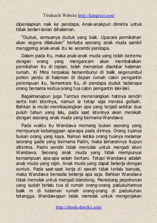 Tiraikasih Website http://kangzusi.com/
http://ebook-dewikz.com/
dipersiapkan naik ke pendapa. Anak-anakpun diminta untuk
tidak berlari-larian dihalaman.
“Duduk, semuanya duduk yang baik. Upacara pernikahan
akan segera dilakukan” berkata seorang anak muda sambil
menggiring anak-anak itu ke serambi pendapa.
Dalam pada itu, maka anak-anak muda yang telah bertemu
dengan orang yang mengancam akan membatalkan
pernikahan itu di tepian, telah menyebar disekitar halaman
rumah. Ki Mina terpaksa bersembunyi di balik segerumbul
pohon perdu di halaman di depan rumah calon pengantin
perempuan itu. Sementara itu, di pendapa duduk beberapa
orang bersama kedua orang tua calon pengantin laki-laki.
Bagaimanapun juga Tantiya menenangkan hatinya sendiri
serta hati isterinya, namun ia tetap saja merasa gelisah.
Bahkan ia mulai membayangkan apa yang terjadi sekitar dua
puluh tahun yang lalu, pada saat isterinya akan menikah
dengan seorang anak muda yang bernama Wandawa.
Pada waktu itu Wandawa memang bukan seorang yang
mempunyai kebanggaan apa-apa pada dirinya. Orang tuanya
bukan orang yang kaya. Namun ketika orang tuanya melamar
seorang gadis yang bernama Padni, maka lamarannya itupun
diterima. Padni sendiri tidak menolak untuk menjadi isteri
Wandawa. Seorang anak muda yang tidak mempunyai
kemampuan apa-apa selain bertani. Tetapi Wandawa adalah
anak muda yang rajin. Anak muda yang dapat bekerja dengan
suntuk. Pada saat-saat kerja di sawah tidak terlalu banyak,
maka Wandawa bersedia bekerja apa saja. Bahkan Wandawa
tidak menolak untuk menjadi blandong. Menebang pepohonan
yang sudah terlalu tua di rumah orang-orang padukuhannya
balik m di halaman rumah orang-orang di padukuhan
tetangga. Wandawapun tidak menolak untuk mengerjakan
 