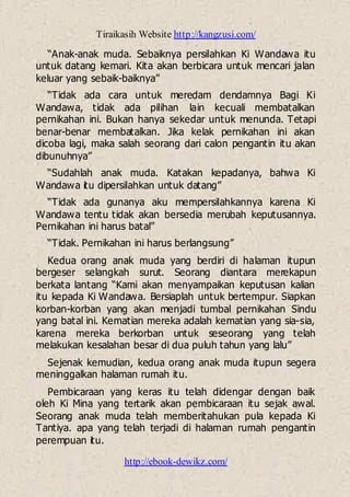 Tiraikasih Website http://kangzusi.com/
http://ebook-dewikz.com/
“Anak-anak muda. Sebaiknya persilahkan Ki Wandawa itu
untuk datang kemari. Kita akan berbicara untuk mencari jalan
keluar yang sebaik-baiknya”
“Tidak ada cara untuk meredam dendamnya Bagi Ki
Wandawa, tidak ada pilihan lain kecuali membatalkan
pernikahan ini. Bukan hanya sekedar untuk menunda. Tetapi
benar-benar membatalkan. Jika kelak pernikahan ini akan
dicoba lagi, maka salah seorang dari calon pengantin itu akan
dibunuhnya”
“Sudahlah anak muda. Katakan kepadanya, bahwa Ki
Wandawa itu dipersilahkan untuk datang”
“Tidak ada gunanya aku mempersilahkannya karena Ki
Wandawa tentu tidak akan bersedia merubah keputusannya.
Pernikahan ini harus batal”
“Tidak. Pernikahan ini harus berlangsung”
Kedua orang anak muda yang berdiri di halaman itupun
bergeser selangkah surut. Seorang diantara merekapun
berkata lantang “Kami akan menyampaikan keputusan kalian
itu kepada Ki Wandawa. Bersiaplah untuk bertempur. Siapkan
korban-korban yang akan menjadi tumbal pernikahan Sindu
yang batal ini. Kematian mereka adalah kematian yang sia-sia,
karena mereka berkorban untuk seseorang yang telah
melakukan kesalahan besar di dua puluh tahun yang lalu”
Sejenak kemudian, kedua orang anak muda itupun segera
meninggalkan halaman rumah itu.
Pembicaraan yang keras itu telah didengar dengan baik
oleh Ki Mina yang tertarik akan pembicaraan itu sejak awal.
Seorang anak muda telah memberitahukan pula kepada Ki
Tantiya. apa yang telah terjadi di halaman rumah pengantin
perempuan itu.
 