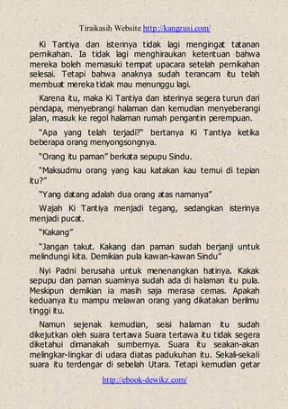 Tiraikasih Website http://kangzusi.com/
http://ebook-dewikz.com/
Ki Tantiya dan isterinya tidak lagi mengingat tatanan
pernikahan. Ia tidak lagi menghiraukan ketentuan bahwa
mereka boleh memasuki tempat upacara setelah pernikahan
selesai. Tetapi bahwa anaknya sudah terancam itu telah
membuat mereka tidak mau menunggu lagi.
Karena itu, maka Ki Tantiya dan isterinya segera turun dari
pendapa, menyebrangi halaman dan kemudian menyeberangi
jalan, masuk ke regol halaman rumah pengantin perempuan.
“Apa yang telah terjadi?“ bertanya Ki Tantiya ketika
beberapa orang menyongsongnya.
“Orang itu paman” berkata sepupu Sindu.
“Maksudmu orang yang kau katakan kau temui di tepian
itu?”
“Yang datang adalah dua orang atas namanya”
Wajah Ki Tantiya menjadi tegang, sedangkan isterinya
menjadi pucat.
“Kakang”
“Jangan takut. Kakang dan paman sudah berjanji untuk
melindungi kita. Demikian pula kawan-kawan Sindu”
Nyi Padni berusaha untuk menenangkan hatinya. Kakak
sepupu dan paman suaminya sudah ada di halaman itu pula.
Meskipun demikian ia masih saja merasa cemas. Apakah
keduanya itu mampu melawan orang yang dikatakan berilmu
tinggi itu.
Namun sejenak kemudian, seisi halaman itu sudah
dikejutkan oleh suara tertawa Suara tertawa itu tidak segera
diketahui dimanakah sumbernya. Suara itu seakan-akan
melingkar-lingkar di udara diatas padukuhan itu. Sekali-sekali
suara itu terdengar di sebelah Utara. Tetapi kemudian getar
 
