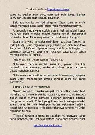Tiraikasih Website http://kangzusi.com/
http://ebook-dewikz.com/
suara itu seakan-akan bersumber dari arah Barat. Bahkan
kemudian seakan-akan berada di Selatan.
Seisi halaman itu menjadi bingung. Getar suara itu mulai
terasa menusuk dada setiap orang yang mendengarkannya.
Anak-anak muda yang sudah siap untuk berkelahi itupun
menekan dada mereka masing-masing untuk mengurangi
hentakkan-hentakkan yang akan meruntuhkan jantungnya.
Dua orang yang bersedia melindungi keluarga Tantiya itu
terkejut. Aji Gelap Ngampar yang dilontarkan oleh Wandawa
itu adalah Aji Gelap Ngampar yang sudah jauh tingkatnya,
sehingga keduanya harus meningkatkan daya tahan tubuh
mereka sampai ke puncak.
“Gila orang ini” geram paman Tantiya itu.
“Kita akan mencari sumber suara itu, paman. Jika kita
berhasil menemukannya, maka kita akan dapat berusaha
untuk menghentikannya”
“Kita harus memusatkan kemampuan kita menangkap getar
suara untuk menentukan dimana sumber suara itu” sahut
pamannya.
Sepupu Sindu itii mengangguk.
Namun sebelum mereka sempat memusatkan nalar budi
mereka untuk mencari sumber suara itu, maka suara tertawa
itupun sudah menjadi semakin perlahan sehingga akhirnya
hilang sama sekali. Tetapi yang kemudian terdengar adalah
suara orang itu pula. Meskipun bukan lagi suara tertawa,
tetapi kata-katanyapun telah dilontarkannya dengan Aji Gelap
Ngampar itu pula.
“Tantiya“ terdengar suara itu bagaikan menggoyang tiang-
tiang pendapa ”aku sengaja datang pada saat anakmu akan
 
