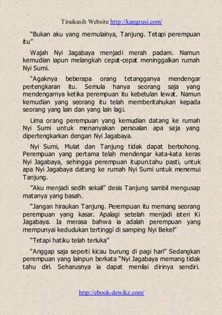 Tiraikasih Website http://kangzusi.com/
http://ebook-dewikz.com/
“Bukan aku yang memulainya, Tanjung. Tetapi perempuan
itu”
Wajah Nyi Jagabaya menjadi merah padam. Namun
kemudian iapun melangkah cepat-cepat meninggalkan rumah
Nyi Sumi.
“Agaknya beberapa orang tetangganya mendengar
pertengkaran itu. Semula hanya seorang saja yang
mendengarnya ketika perempuan itu kebetulan lewat. Namun
kemudian yang seorang itu telah memberitahukan kepada
seorang yang lain dan yang lain lagi.
Lima orang perempuan yang kemudian datang ke rumah
Nyi Sumi untuk menanyakan persoalan apa saja yang
dipertengkarkan dengan Nyi Jagabaya.
Nyi Sumi, Mulat dan Tanjung tidak dapat berbohong.
Perempuan yang pertama telah mendengar kata-kata keras
Nyi Jagabaya, sehingga perempuan itupun.tahu pasti, untuk
apa Nyi Jagabaya datang ke rumah Nyi Sumi untuk menemui
Tanjung.
”Aku menjadi sedih sekali” desis Tanjung sambil mengusap
matanya yang basah.
“Jangan hiraukan Tanjung. Perempuan itu memang seorang
perempuan yang kasar. Apalagi setelah menjadi isteri Ki
Jagabaya. Ia merasa bahwa ia adalah perempuan yang
mempunyai kedudukan tertinggi di samping Nyi Bekel”
“Tetapi hatiku telah terluka”
“Anggap saja seperti kicau burung di pagi hari” Sedangkan
perempuan yang lainpun berkata “Nyi Jagabaya memang tidak
tahu diri. Seharusnya ia dapat menilai dirinya sendiri.
 