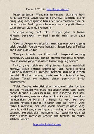 Tiraikasih Website http://kangzusi.com/
http://ebook-dewikz.com/
Tetapi terdengar. Wandana itu tertawa. Suaranya lebih
keras dari yang sudah diperdengarkannya, sehingga orang-
orang yang mendengarnya harus berusaha menahan nyeri di-
dada mereka. Jantung mereka rasa-rasanya seperti ditusuk-
tusuk dengan ujung duri kemarung.
Beberapa orang anak telah terkapar jatuh di tanah.
Pingsan. Sedangkan Nyi Padni sendiri telah jatuh pada
lututnya.
“Kakang. Jangan kau tebarkan maut atas orang-orang yang
tidak bersalah. Akulah yang bersalah. Bukan kakang Tantiya
dan bukan pula Sindu”
“Tantiya. Apakah kau tidak malu berperisai seorang
perempuan. Apakah kau biarkan isterimu mengakui sendirian
atas kesalahan yang seharusnya kalian tanggung berdua”
Tantiya yang sudah menjadi putus-asa itupun mendekati
isterinya. Iapun berlutut seperti Nyi Padni sambil berkata
“Baiklah Wandawa. Aku mengaku bersalah. Kami berdua telah
bersalah. Jika kau memang berniat membunuh kami berdua,
lakukan. Tetapi aku mohon, biarlah pernikahan Sindu
dilaksanakan”
“Tidak, Tantiya. Aku tidak akan membunuh kalian berdua.
Jika aku melakukannya, maka aku adalah orang yang paling
bodoh di dunia ini. Aku ingin kau berdua menjadi sakit hati,
menjadi kecewa, menyesal dan tersiksa. Karena itu aku akan
membatalkan pernikahan ini. Hanya itu yang akan aku
lakukan. Meskipun dua puluh tahun yang lalu, ayahku yang
terkejut, menyesal, malu dan segala macam perasaan yang
bertimbun di hatinya, sehingga ia meninggal dunia, namun
sekarang aku tidak akan membunuhmu. Tetapi jika kau mati
sendiri karena menyesal, kecewa dan tersiksa, itu adalah
salahmu sendiri”
 