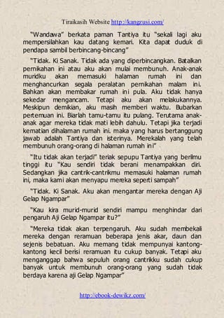 Tiraikasih Website http://kangzusi.com/
http://ebook-dewikz.com/
“Wandawa” berkata paman Tantiya itu “sekali lagi aku
mempersilahkan kau datang kemari. Kita dapat duduk di
pendapa sambil berbincang-bincang”
“Tidak. Ki Sanak. Tidak ada yang diperbincangkan. Batalkan
pernikahan ini atau aku akan mulai membunuh. Anak-anak
muridku akan memasuki halaman rumah ini dan
menghancurkan segala peralatan pernikahan malam ini.
Bahkan akan membakar rumah ini pula. Aku tidak hanya
sekedar mengancam. Tetapi aku akan melakukannya.
Meskipun demikian, aku masih memberi waktu. Bubarkan
pertemuan ini. Biarlah tamu-tamu itu pulang. Terutama anak-
anak agar mereka tidak mati lebih dahulu. Tetapi jika terjadi
kematian dihalaman rumah ini. maka yang harus bertanggung
jawab adalah Tantiya dan isterinya. Merekalah yang telah
membunuh orang-orang di halaman rumah ini”
“Itu tidak akan terjadi” teriak sepupu Tantiya yang berilmu
tinggi itu “Kau sendiri tidak berani menampakkan diri.
Sedangkan jika cantrik-cantrikmu memasuki halaman rumah
ini, maka kami akan menyapu mereka seperti sampah”
“Tidak. Ki Sanak. Aku akan mengantar mereka dengan Aji
Gelap Ngampar”
“Kau kira murid-murid sendiri mampu menghindar dari
pengaruh Aji Gelap Ngampar itu?”
“Mereka tidak akan terpengaruh. Aku sudah membekali
mereka dengan reramuan beberapa jenis akar, daun dan
sejenis bebatuan. Aku memang tidak mempunyai kantong-
kantong kecil berisi reramuan itu cukup banyak. Tetapi aku
menganggap bahwa sepuluh orang cantrikku sudah cukup
banyak untuk membunuh orang-orang yang sudah tidak
berdaya karena aji Gelap Ngampar”
 