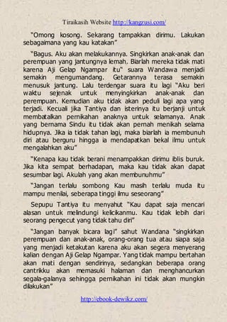 Tiraikasih Website http://kangzusi.com/
http://ebook-dewikz.com/
“Omong kosong. Sekarang tampakkan dirimu. Lakukan
sebagaimana yang kau katakan”
“Bagus. Aku akan melakukannya. Singkirkan anak-anak dan
perempuan yang jantungnya lemah. Biarlah mereka tidak mati
karena Aji Gelap Ngampar itu“ suara Wandawa menjadi
semakin mengumandang. Getarannya terasa semakin
menusuk jantung. Lalu terdengar suara itu lagi “Aku beri
waktu sejenak untuk menyingkirkan anak-anak dan
perempuan. Kemudian aku tidak akan peduli lagi apa yang
terjadi. Kecuali jika Tantiya dan isterinya itu berjanji untuk
membatalkan pernikahan anaknya untuk selamanya. Anak
yang bernama Sindu itu tidak akan pernah menikah selama
hidupnya. Jika ia tidak tahan lagi, maka biarlah ia membunuh
diri atau berguru hingga ia mendapatkan bekal ilmu untuk
mengalahkan aku”
“Kenapa kau tidak berani menampakkan dirimu iblis buruk.
Jika kita sempat berhadapan, maka kau tidak akan dapat
sesumbar lagi. Akulah yang akan membunuhmu”
“Jangan terlalu sombong Kau masih terlalu muda itu
mampu menilai, seberapa tinggi ilmu seseorang”
Sepupu Tantiya itu menyahut “Kau dapat saja mencari
alasan untuk melindungi kelicikanmu. Kau tidak lebih dari
seorang pengecut yang tidak tahu diri”
“Jangan banyak bicara lagi” sahut Wandana “singkirkan
perempuan dan anak-anak, orang-orang tua atau siapa saja
yang menjadi ketakutan karena aku akan segera menyerang
kalian dengan Aji Gelap Ngampar. Yang tidak mampu bertahan
akan mati dengan sendirinya, sedangkan beberapa orang
cantrikku akan memasuki halaman dan menghancurkan
segala-galanya sehingga pernikahan ini tidak akan mungkin
dilakukan”
 