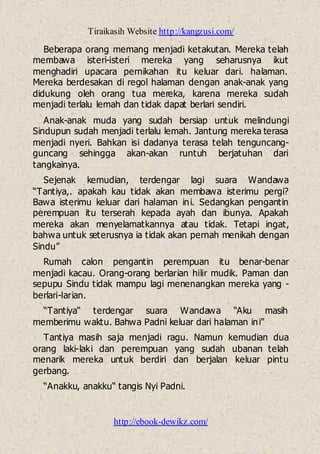 Tiraikasih Website http://kangzusi.com/
http://ebook-dewikz.com/
Beberapa orang memang menjadi ketakutan. Mereka telah
membawa isteri-isteri mereka yang seharusnya ikut
menghadiri upacara pernikahan itu keluar dari. halaman.
Mereka berdesakan di regol halaman dengan anak-anak yang
didukung oleh orang tua mereka, karena mereka sudah
menjadi terlalu lemah dan tidak dapat berlari sendiri.
Anak-anak muda yang sudah bersiap untuk melindungi
Sindupun sudah menjadi terlalu lemah. Jantung mereka terasa
menjadi nyeri. Bahkan isi dadanya terasa telah tenguncang-
guncang sehingga akan-akan runtuh berjatuhan dari
tangkainya.
Sejenak kemudian, terdengar lagi suara Wandawa
“Tantiya,. apakah kau tidak akan membawa isterimu pergi?
Bawa isterimu keluar dari halaman ini. Sedangkan pengantin
perempuan itu terserah kepada ayah dan ibunya. Apakah
mereka akan menyelamatkannya atau tidak. Tetapi ingat,
bahwa untuk seterusnya ia tidak akan pernah menikah dengan
Sindu”
Rumah calon pengantin perempuan itu benar-benar
menjadi kacau. Orang-orang berlarian hilir mudik. Paman dan
sepupu Sindu tidak mampu lagi menenangkan mereka yang -
berlari-larian.
“Tantiya“ terdengar suara Wandawa “Aku masih
memberimu waktu. Bahwa Padni keluar dari halaman ini”
Tantiya masih saja menjadi ragu. Namun kemudian dua
orang laki-laki dan perempuan yang sudah ubanan telah
menarik mereka untuk berdiri dan berjalan keluar pintu
gerbang.
“Anakku, anakku“ tangis Nyi Padni.
 