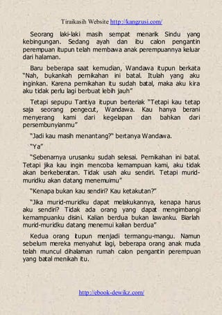 Tiraikasih Website http://kangzusi.com/
http://ebook-dewikz.com/
Seorang laki-laki masih sempat menarik Sindu yang
kebingungan. Sedang ayah dan ibu calon pengantin
perempuan itupun telah membawa anak perempuannya keluar
dari halaman.
Baru beberapa saat kemudian, Wandawa itupun berkata
“Nah, bukankah pernikahan ini batal. Itulah yang aku
inginkan. Karena pernikahan itu sudah batal, maka aku kira
aku tidak perlu lagi berbuat lebih jauh”
Tetapi sepupu Tantiya itupun berteriak “Tetapi kau tetap
saja seorang pengecut, Wandawa. Kau hanya berani
menyerang kami dari kegelapan dan bahkan dari
persembunyianmu”
“Jadi kau masih menantang?“ bertanya Wandawa.
“Ya”
“Sebenarnya urusanku sudah selesai. Pernikahan ini batal.
Tetapi jika kau ingin mencoba kemampuan kami, aku tidak
akan berkeberatan. Tidak usah aku sendiri. Tetapi murid-
muridku akan datang menemuimu”
“Kenapa bukan kau sendiri? Kau ketakutan?”
“Jika murid-muridku dapat melakukannya, kenapa harus
aku sendiri? Tidak ada orang yang dapat mengimbangi
kemampuanku disini. Kalian berdua bukan lawanku. Biarlah
murid-muridku datang menemui kalian berdua”
Kedua orang itupun menjadi termangu-mangu. Namun
sebelum mereka menyahut lagi, beberapa orang anak muda
telah muncul dihalaman rumah calon pengantin perempuan
yang batal menikah itu.
 