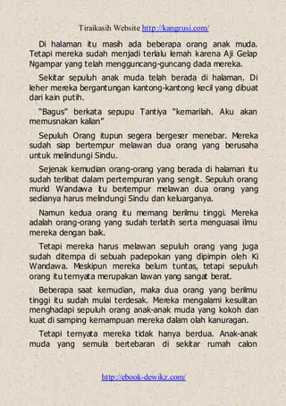 Tiraikasih Website http://kangzusi.com/
http://ebook-dewikz.com/
Di halaman itu masih ada beberapa orang anak muda.
Tetapi mereka sudah menjadi terlalu lemah karena Aji Gelap
Ngampar yang telah mengguncang-guncang dada mereka.
Sekitar sepuluh anak muda telah berada di halaman. Di
leher mereka bergantungan kantong-kantong kecil yang dibuat
dari kain putih.
“Bagus” berkata sepupu Tantiya “kemarilah. Aku akan
memusnakan kalian”
Sepuluh Orang itupun segera bergeser menebar. Mereka
sudah siap bertempur melawan dua orang yang berusaha
untuk melindungi Sindu.
Sejenak kemudian orang-orang yang berada di halaman itu
sudah terlibat dalam pertempuran yang sengit. Sepuluh orang
murid Wandawa itu bertempur melawan dua orang yang
sedianya harus melindungi Sindu dan keluarganya.
Namun kedua orang itu memang berilmu tinggi. Mereka
adalah orang-orang yang sudah terlatih serta menguasai ilmu
mereka dengan baik.
Tetapi mereka harus melawan sepuluh orang yang juga
sudah ditempa di sebuah padepokan yang dipimpin oleh Ki
Wandawa. Meskipun mereka belum tuntas, tetapi sepuluh
orang itu ternyata merupakan lawan yang sangat berat.
Beberapa saat kemudian, maka dua orang yang berilmu
tinggi itu sudah mulai terdesak. Mereka mengalami kesulitan
menghadapi sepuluh orang anak-anak muda yang kokoh dan
kuat di samping kemampuan mereka dalam olah kanuragan.
Tetapi ternyata mereka tidak hanya berdua. Anak-anak
muda yang semula bertebaran di sekitar rumah calon
 