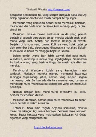 Tiraikasih Website http://kangzusi.com/
http://ebook-dewikz.com/
pengantin perempuan itu, yang sempat menjauh pada saat Aji
Gelap Ngampar dilontarkan masih nampak tetap segar.
Merekalah yang kemudian berlari-larian memasuki halaman,
melibatkan diri bertempur bersama kedua orang yang berilmu
tinggi itu.
Meskipun mereka bukan anak-anak muda yang pernah
berlatih di sebuah perguruan, tetapi mereka adalah anak-anak
muda yang kuat. Setiap hari mereka bekerja di sawah.
Berjalan di lumpur yang dalam. Kulitnya yang tidak tertutup
oleh selembar baju, dipanggang di panasnya matahari. Sekali-
sekali mereka harus memanggul bajak ke sawah.
Dalam jumlah .yang jauh lebih banyak dari para murid
Wandawa, merekapun menyerang sejadi-jadinya. Sementara
itu kedua orang yang berilmu tinggi itu masih ada diantara
mereka.
Murid-murid Wandawa itulah yang kemudian mulai
terdesak. Meskipun mereka mampu mengenai lawannya
sehingga terpelanting jatuh, namun yang lainpun segera
menyerang pula. Bahkan ada diantara mereka yang berusaha
mendekap murid Wandawa itu sedangkan yang lain memukuli
perutnya.
Namun dengan licin, murid-murid Wandawa itu selalu
berhasil melepaskan dirinya.
Meskipun demikian, namun para murid Wandawa itu benar-
benar berada di dalam kesulitan.
Tetapi itu tidak lama terjadi. Sejenak kemudian, mereka
mulai mendengar lagi suara tertawa. Semakin lama semakin
keras. Suara tertawa yang melontarkan kekuatan Aji Gelap
Ngampar yang mengerikan itu.
 