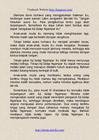 Tiraikasih Website http://kangzusi.com/
http://ebook-dewikz.com/
Diantara derai tertawa yang menggetarkan halaman itu,
terdengar suara paman calon pengantin laki-laki itu “Jangan
hiraukan suara itu. Para pengikutnya tentu juga akan
terpengaruh. Sementara itu daya tahan kami berdua akan
dapat mengatasi Aji Gelap Ngampar itu”
Anak-anak muda itu memang tidak menghiraukan lagi.
Mereka masih saja berkelahi dengan sengitnya.
Tetapi ketika suara tertawa itu menjadi semakin keras,
maka dada anak-anak muda itu mulai bergetar. Perasaan
nyeripun mulai menusuk-nusuk jantung mereka, sehingga ada
diantara mereka yang mulai menutup telinga mereka dengan
kedua telapak tangan.
Tetapi getar Aji Gelap Ngampar itu tidak hanya menyusup
melalui telinga. Tetapi Aji Gelap Ngampar itu dapat menyusup
melalui jalan yang manapun didalam tubuh seseorang. Bahkan
melalui lubang-lubang keringat di kulit.
Anak-anak muda yang membantu kedua orang yang
berilmu tinggi itu tidak mampu lagi mengatasinya. Meskipun
mereka masih berusaha, namun usaha mereka agaknya akan
sia-sia.
Sementara itu, para murid Ki Wandawa itu ternyata tidak
terpengaruh oleh Aji Gelap Ngampar. Mereka telah
mengenakan syarat yang dapat merendam pengaruh Aji Gelap
Ngampar itu, sehingga dengan demikian, maka merekapun
segera menguasai arena pertempuran. Dua orang berilmu
tinggi yang dengan daya tahannya mampu mengatasi Aji
Gelap Ngampar, ternyata mulai terdesak lagi. Bahkan
meskipun tidak terlalu tajam. Aji Gelap Ngampar itu
mempengaruhi mereka juga.
 