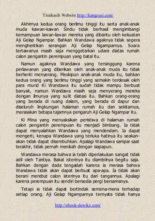 Tiraikasih Website http://kangzusi.com/
http://ebook-dewikz.com/
Akhirnya kedua orang berilmu tinggi itu serta anak-anak
muda kawan-kawan Sindu tidak berhasil mengimbangi
kemampuan lawan-lawan mereka yang dibantu oleh kekuatan
Aji Gelap Ngampar. Bahkan Wandawa agaknya tidak segera
menghentikan serangan Aji Gelap Ngamparnya. Suara
tertawanya masih saja menggetarkan udara diatas rumah
calon pengantin perempuan yang batal itu.
Namun agaknya Wandawa yang tersinggung karena
perlawanan yang diberikan oleh anak-anak muda itu tidak
berhenti menyerang. Meskipun anak-anak muda itu, bahkan
kedua orang yang berilmu tinggi yang semakin terdesak oleh
para murid Ki Wandawa itu sudah tidak mampu berbuat
banyak, namun Wandawa masih saja menyerang mereka
dengan ilmunya yang sulit diatasi itu. Bahkan orang-orang
yang berada di ruang dalam, yang berada di dapur dan
diseluruh lingkungan halaman rumah itu dan sekitarnya,
merasakan betapa tajamnya pengaruh Aji Gelap Ngampar itu.
Ki Mina yang menyaksikan peristiwa di halaman rumah
calon pengantin perempuan itu menjadi bimbang. Ia tidak
dapat menyalahkan Wandawa yang mendendam. Ia dapat
mengerti, kenapa Wandawa yang terluka hatinya itu seakan-
akan tidak dapat disembuhkan. Apalagi Wandawa sampai saat
terakhir, tidak pernah menikah dengan siapapun.
Wandawa merasa bahwa ia telah diperlakukan sangat tidak
adil oleh Tantiya. Bakal isterinya itu diambilnya begitu saja.
Bahkan dengan dada tengadah karena ia merasa bahwa
Wandawa tidak akan dapat berbuat apa-apa. Ia tidak akan
berani merebut calon isterinya itu dari tangannya. Apalagi
karena perempuan itu sendiri bersedia pergi bersamanya.
Tetapi ia tidak dapat bertindak semena-mena terhadap
setiap orang. Aji Gelap Ngamparnya ternyata tidak hanya
 